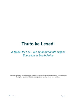 Thuto	
  ke	
  Lesedi	
  	
   	
   Page	
  |	
  1	
  	
  
Thuto ke Lesedi
A Model for Fee-Free Undergraduate Higher
Education in South Africa
The South African Higher Education system is in crisis. This report investigates the challenges
facing the system and proposes a potential funding model as a solution.
 