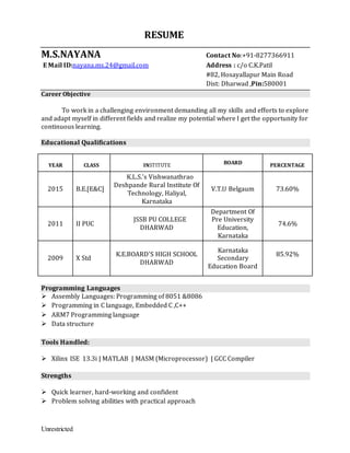 Unrestricted
RESUME
M.S.NAYANA Contact No:+91-8277366911
E Mail ID:nayana.ms.24@gmail.com Address : c/o C.K.Patil
#82, Hosayallapur Main Road
Dist: Dharwad ,Pin:580001
Career Objective
To work in a challenging environment demanding all my skills and efforts to explore
and adapt myself in different fields and realize my potential where I get the opportunity for
continuous learning.
Educational Qualifications
Programming Languages
 Assembly Languages: Programming of 8051 &8086
 Programming in C language, Embedded C ,C++
 ARM7 Programming language
 Data structure
Tools Handled:
 Xilinx ISE 13.3i | MATLAB | MASM (Microprocessor) | GCC Compiler
Strengths
 Quick learner, hard-working and confident
 Problem solving abilities with practical approach
YEAR CLASS INSTITUTE BOARD PERCENTAGE
2015 B.E.[E&C]
K.L.S.’s Vishwanathrao
Deshpande Rural Institute Of
Technology, Haliyal,
Karnataka
V.T.U Belgaum 73.60%
2011 II PUC
JSSB PU COLLEGE
DHARWAD
Department Of
Pre University
Education,
Karnataka
74.6%
2009 X Std
K.E.BOARD’S HIGH SCHOOL
DHARWAD
Karnataka
Secondary
Education Board
85.92%
 