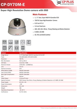 CP-DY70M-E
Super High Resolution Dome camera with OSD
                                                              Main Features
                                                                 1 / 3" Sony Super HAD II Hi Sensitive CCD
                                                                 700 TVL Super High Resolution Camera
                                                                 0.01 lux @ F1.2
                                                                 3.6 mm Fixed Lens
                                                                 AGC, AES, BLC, Mirror, Privacy Masking and Motion Detection
                                                                 D-WDR, 2D-DNR
                                                                 CE, FCC and RoHS Certified



                          50
                          S/N Ratio

                          S/N Ratio




                                         Wide Dynamic
                                            Range




Feature                               Specification
Image Sensor                          1 / 3" Sony Super HAD II Hi-sensitive CCD & DSP
Pixels                                PAL:960Hx582V, NTSC:967Hx494V
Resolution                            700 TVL
Min. Illumination                     0.01 lux @F1.2
S/N Ratio                             more than 50dB
Electronic Shutter                    1/50(1/60) - 1/100000 Sec
Lens                                  3.6 mm
Gamma Correction                      0.45
White Balance (AWB)                   ON/OFF Selectable
Gain Control (AGC)                    ON/OFF Selectable
Back Light Compensation               ON/OFF Selectable
Sync                                  Internal
Video Output                          1.0 Vp-p/75 ohm
Special Functions                     OSD, Camera Title, Mirror, Privacy Masking=8, Motion Detection=4, D-WDR, 2D-DNR
Power Supply                          DC 12V ± 5%
Power Consumption                     <3W
Dimensions                            95 x 130
Weight                                300
Operating Temperature                 -20~50 °C
Certifications                        CE, FCC, RoHs




                                                                             *Product casing and specifications are subject to change without prior notice
 