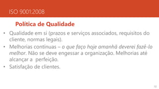ISO 9001:2008
Política de Qualidade
• Qualidade em si (prazos e serviços associados, requisitos do
cliente, normas legais).
• Melhorias contínuas – o que faço hoje amanhã deverei fazê-lo
melhor. Não se deve engessar a organização. Melhorias até
alcançar a perfeição.
• Satisfação de clientes.
10
 