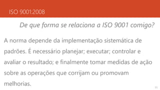 ISO 9001:2008
De que forma se relaciona a ISO 9001 comigo?
A norma depende da implementação sistemática de
padrões. É necessário planejar; executar; controlar e
avaliar o resultado; e finalmente tomar medidas de ação
sobre as operações que corrijam ou promovam
melhorias. 11
 
