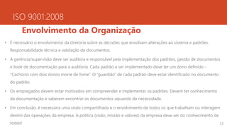 ISO 9001:2008
Envolvimento da Organização
• É necessário o envolvimento da diretoria sobre as decisões que envolvam alterações ao sistema e padrões.
Responsabilidade técnica e validação de documentos.
• A gerência/supervisão deve ser auditora e responsável pela implementação dos padrões, gestão de documentos
e book de documentação para a auditoria. Cada padrão a ser implementado deve ter um dono definido -
“Cachorro com dois donos morre de fome”. O “guardião” de cada padrão deve estar identificado no documento
do padrão.
• Os empregados devem estar motivados em compreender e implementar os padrões. Devem ter conhecimento
da documentação e saberem encontrar os documentos aquando da necessidade.
• Em conclusão, é necessária uma visão compartilhada e o envolvimento de todos os que trabalham ou interagem
dentro das operações da empresa. A política (visão, missão e valores) da empresa deve ser do conhecimento de
todos! 12
 