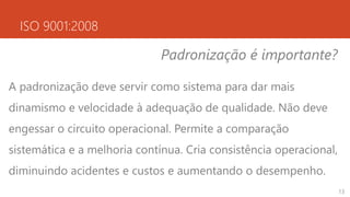 ISO 9001:2008
Padronização é importante?
A padronização deve servir como sistema para dar mais
dinamismo e velocidade à adequação de qualidade. Não deve
engessar o circuito operacional. Permite a comparação
sistemática e a melhoria contínua. Cria consistência operacional,
diminuindo acidentes e custos e aumentando o desempenho.
13
 