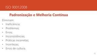 ISO 9001:2008
Padronização e Melhoria Contínua
Eliminam:
• Ineficiência;
• Problemas;
• Erros;
• Inconsistências;
• Práticas incorretas;
• Incertezas;
• Erros de cultura.
15
 
