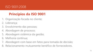 ISO 9001:2008
Princípios da ISO 9001
1. Organização focada no cliente;
2. Liderança;
3. Envolvimento das pessoas;
4. Abordagem de processo;
5. Abordagem sistêmica da gestão;
6. Melhoria contínua;
7. Abordagem com base em fatos para tomada de decisão;
8. Relacionamento mutuamente benéfico de fornecedores.
16
 