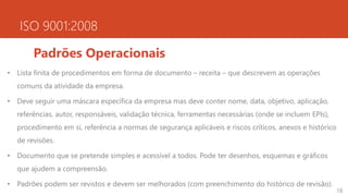 ISO 9001:2008
Padrões Operacionais
• Lista finita de procedimentos em forma de documento – receita – que descrevem as operações
comuns da atividade da empresa.
• Deve seguir uma máscara específica da empresa mas deve conter nome, data, objetivo, aplicação,
referências, autor, responsáveis, validação técnica, ferramentas necessárias (onde se incluem EPIs),
procedimento em si, referência a normas de segurança aplicáveis e riscos críticos, anexos e histórico
de revisões.
• Documento que se pretende simples e acessível a todos. Pode ter desenhos, esquemas e gráficos
que ajudem a compreensão.
• Padrões podem ser revistos e devem ser melhorados (com preenchimento do histórico de revisão).
18
 