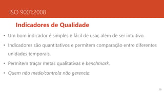 ISO 9001:2008
Indicadores de Qualidade
• Um bom indicador é simples e fácil de usar, além de ser intuitivo.
• Indicadores são quantitativos e permitem comparação entre diferentes
unidades temporais.
• Permitem traçar metas qualitativas e benchmark.
• Quem não mede/controla não gerencia.
19
 