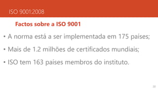 ISO 9001:2008
Factos sobre a ISO 9001
• A norma está a ser implementada em 175 países;
• Mais de 1.2 milhões de certificados mundiais;
• ISO tem 163 países membros do instituto.
20
 