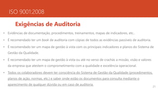 ISO 9001:2008
Exigências de Auditoria
• Evidências de documentação, procedimentos, treinamentos, mapas de indicadores, etc..
• É recomendado ter um book de auditoria com cópias de todos as evidências passíveis de auditoria.
• É recomendado ter um mapa de gestão à vista com os principais indicadores e planos do Sistema de
Gestão da Qualidade.
• É recomendado ter um mapa de gestão à vista ou até no verso de crachás a missão, visão e valores
da empresa que atestem o comprometimento com a qualidade e excelência operacional.
• Todos os colaboradores devem ter consciência do Sistema de Gestão da Qualidade (procedimentos,
planos de ação, normas, etc.) e saber onde estão os documentos para consulta mediante o
aparecimento de qualquer dúvida ou em caso de auditoria.
21
 