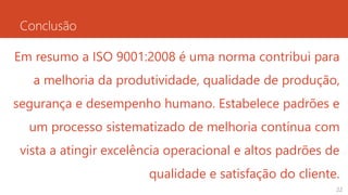 Conclusão
22
Em resumo a ISO 9001:2008 é uma norma contribui para
a melhoria da produtividade, qualidade de produção,
segurança e desempenho humano. Estabelece padrões e
um processo sistematizado de melhoria contínua com
vista a atingir excelência operacional e altos padrões de
qualidade e satisfação do cliente.
 