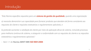 Introdução
“Esta Norma especifica requisitos para um sistema de gestão da qualidade, quando uma organização:
a) necessita demonstrar sua capacidade para fornecer produtos que atendam de forma consistente aos
requisitos do cliente e requisitos estatutários e regulamentares aplicáveis, e
b) pretende aumentar a satisfação do cliente por meio da aplicação eficaz do sistema, incluindo processos
para melhoria contínua do sistema, e assegurar a conformidade com os requisitos do cliente e os requisitos
estatutários e regulamentares aplicáveis.”
- Item 1.1 de Norma ABNT NBR ISO 9001:2008
3
 