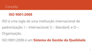 Conceito
ISO 9001:2008
ISO é uma sigla de uma instituição internacional de
padronização: I – Internacional; S – Standard; e O –
Organização.
ISO 9001:2008 é um Sistema de Gestão da Qualidade.
5
 