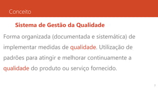 Conceito
Sistema de Gestão da Qualidade
Forma organizada (documentada e sistemática) de
implementar medidas de qualidade. Utilização de
padrões para atingir e melhorar continuamente a
qualidade do produto ou serviço fornecido.
7
 