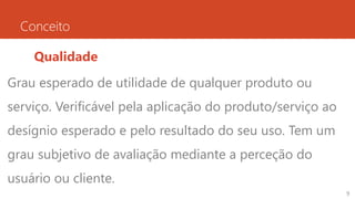 Conceito
Qualidade
Grau esperado de utilidade de qualquer produto ou
serviço. Verificável pela aplicação do produto/serviço ao
desígnio esperado e pelo resultado do seu uso. Tem um
grau subjetivo de avaliação mediante a perceção do
usuário ou cliente.
9
 
