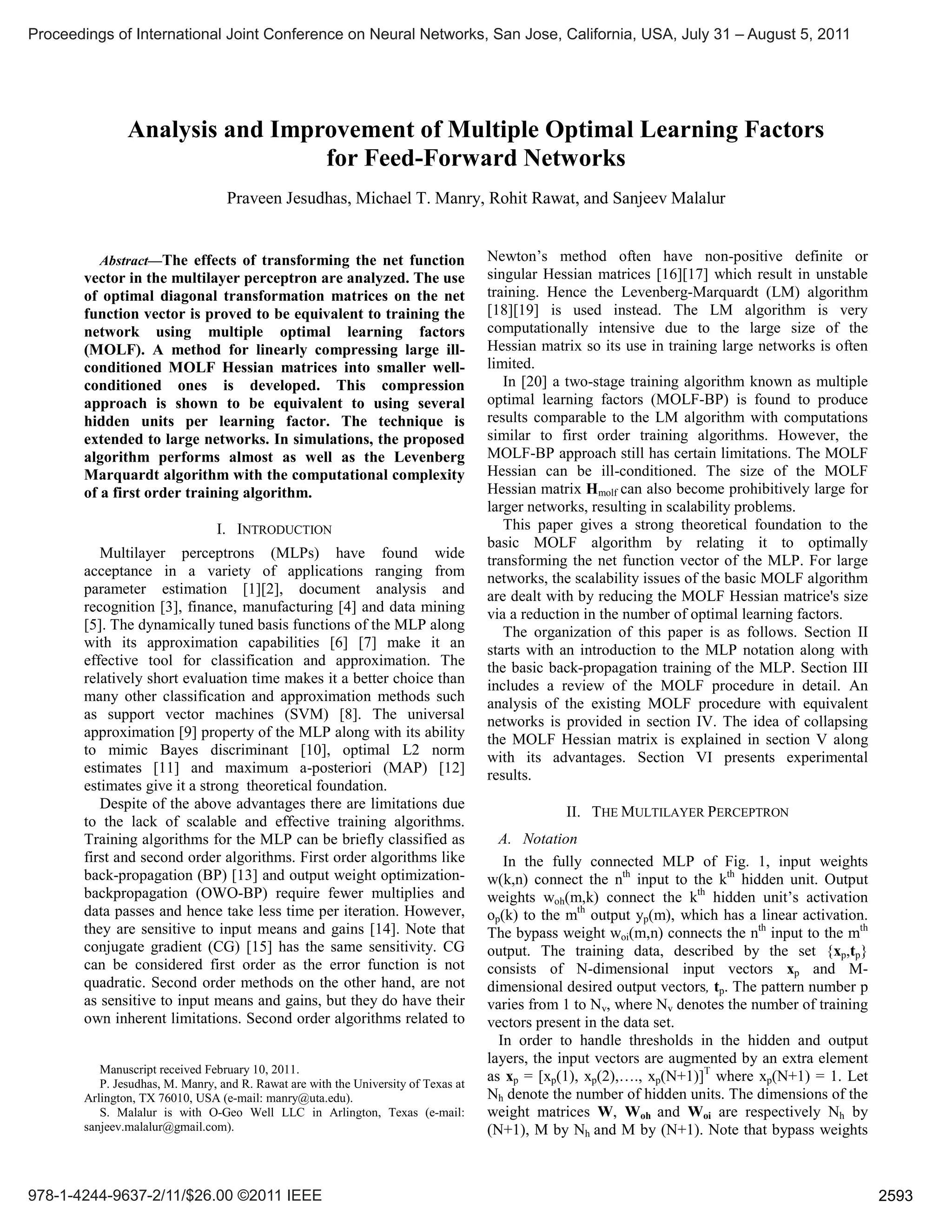 Abstract—The effects of transforming the net function
vector in the multilayer perceptron are analyzed. The use
of optimal diagonal transformation matrices on the net
function vector is proved to be equivalent to training the
network using multiple optimal learning factors
(MOLF). A method for linearly compressing large ill-
conditioned MOLF Hessian matrices into smaller well-
conditioned ones is developed. This compression
approach is shown to be equivalent to using several
hidden units per learning factor. The technique is
extended to large networks. In simulations, the proposed
algorithm performs almost as well as the Levenberg
Marquardt algorithm with the computational complexity
of a first order training algorithm.
I. INTRODUCTION
Multilayer perceptrons (MLPs) have found wide
acceptance in a variety of applications ranging from
parameter estimation [1][2], document analysis and
recognition [3], finance, manufacturing [4] and data mining
[5]. The dynamically tuned basis functions of the MLP along
with its approximation capabilities [6] [7] make it an
effective tool for classification and approximation. The
relatively short evaluation time makes it a better choice than
many other classification and approximation methods such
as support vector machines (SVM) [8]. The universal
approximation [9] property of the MLP along with its ability
to mimic Bayes discriminant [10], optimal L2 norm
estimates [11] and maximum a-posteriori (MAP) [12]
estimates give it a strong theoretical foundation.
Despite of the above advantages there are limitations due
to the lack of scalable and effective training algorithms.
Training algorithms for the MLP can be briefly classified as
first and second order algorithms. First order algorithms like
back-propagation (BP) [13] and output weight optimization-
backpropagation (OWO-BP) require fewer multiplies and
data passes and hence take less time per iteration. However,
they are sensitive to input means and gains [14]. Note that
conjugate gradient (CG) [15] has the same sensitivity. CG
can be considered first order as the error function is not
quadratic. Second order methods on the other hand, are not
as sensitive to input means and gains, but they do have their
own inherent limitations. Second order algorithms related to
Manuscript received February 10, 2011.
P. Jesudhas, M. Manry, and R. Rawat are with the University of Texas at
Arlington, TX 76010, USA (e-mail: manry@uta.edu).
S. Malalur is with O-Geo Well LLC in Arlington, Texas (e-mail:
sanjeev.malalur@gmail.com).
Newton’s method often have non-positive definite or
singular Hessian matrices [16][17] which result in unstable
training. Hence the Levenberg-Marquardt (LM) algorithm
[18][19] is used instead. The LM algorithm is very
computationally intensive due to the large size of the
Hessian matrix so its use in training large networks is often
limited.
In [20] a two-stage training algorithm known as multiple
optimal learning factors (MOLF-BP) is found to produce
results comparable to the LM algorithm with computations
similar to first order training algorithms. However, the
MOLF-BP approach still has certain limitations. The MOLF
Hessian can be ill-conditioned. The size of the MOLF
Hessian matrix Hmolf can also become prohibitively large for
larger networks, resulting in scalability problems.
This paper gives a strong theoretical foundation to the
basic MOLF algorithm by relating it to optimally
transforming the net function vector of the MLP. For large
networks, the scalability issues of the basic MOLF algorithm
are dealt with by reducing the MOLF Hessian matrice's size
via a reduction in the number of optimal learning factors.
The organization of this paper is as follows. Section II
starts with an introduction to the MLP notation along with
the basic back-propagation training of the MLP. Section III
includes a review of the MOLF procedure in detail. An
analysis of the existing MOLF procedure with equivalent
networks is provided in section IV. The idea of collapsing
the MOLF Hessian matrix is explained in section V along
with its advantages. Section VI presents experimental
results.
II. THE MULTILAYER PERCEPTRON
A. Notation
In the fully connected MLP of Fig. 1, input weights
w(k,n) connect the nth
input to the kth
hidden unit. Output
weights woh(m,k) connect the kth
hidden unit’s activation
op(k) to the mth
output yp(m), which has a linear activation.
The bypass weight woi(m,n) connects the nth
input to the mth
output. The training data, described by the set {xp,tp}
consists of N-dimensional input vectors xp and M-
dimensional desired output vectors, tp. The pattern number p
varies from 1 to Nv, where Nv denotes the number of training
vectors present in the data set.
In order to handle thresholds in the hidden and output
layers, the input vectors are augmented by an extra element
as xp = [xp(1), xp(2),…., xp(N+1)]T
where xp(N+1) = 1. Let
Nh denote the number of hidden units. The dimensions of the
weight matrices W, Woh and Woi are respectively Nh by
(N+1), M by Nh and M by (N+1). Note that bypass weights
Analysis and Improvement of Multiple Optimal Learning Factors
for Feed-Forward Networks
Praveen Jesudhas, Michael T. Manry, Rohit Rawat, and Sanjeev Malalur
Proceedings of International Joint Conference on Neural Networks, San Jose, California, USA, July 31 – August 5, 2011
978-1-4244-9637-2/11/$26.00 ©2011 IEEE 2593
 