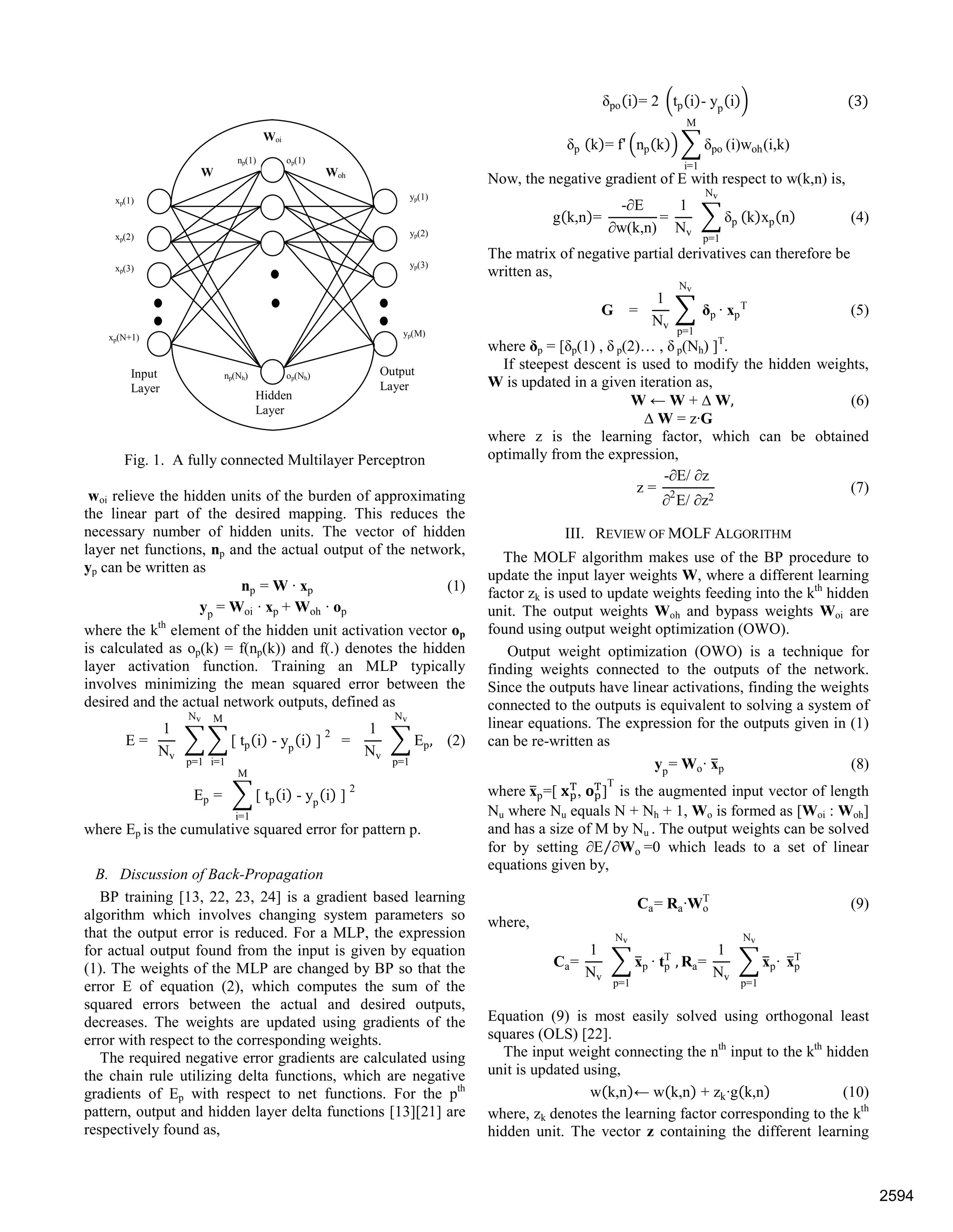 Fig. 1. A fully connected Multilayer Perceptron
woi relieve the hidden units of the burden of approximating
the linear part of the desired mapping. This reduces the
necessary number of hidden units. The vector of hidden
layer net functions, np and the actual output of the network,
yp can be written as
np = W · xp (1)
yp
= Woi · xp + Woh · op
where the kth
element of the hidden unit activation vector op
is calculated as op(k) = f(np(k)) and f(.) denotes the hidden
layer activation function. Training an MLP typically
involves minimizing the mean squared error between the
desired and the actual network outputs, defined as
E =
1
Nv
[ tp i - yp
i ]
2
M
i=1
Nv
p=1
=
1
Nv
Ep,
Nv
p=1
(2)
Ep = [ tp i - yp
i ]
2
M
i=1
where Ep is the cumulative squared error for pattern p.
B. Discussion of Back-Propagation
BP training [13, 22, 23, 24] is a gradient based learning
algorithm which involves changing system parameters so
that the output error is reduced. For a MLP, the expression
for actual output found from the input is given by equation
(1). The weights of the MLP are changed by BP so that the
error E of equation (2), which computes the sum of the
squared errors between the actual and desired outputs,
decreases. The weights are updated using gradients of the
error with respect to the corresponding weights.
The required negative error gradients are calculated using
the chain rule utilizing delta functions, which are negative
gradients of Ep with respect to net functions. For the pth
pattern, output and hidden layer delta functions [13][21] are
respectively found as,
δpo i = 2 tp i - yp
i 3
δp k = f' np k δpo
M
i=1
(i)woh(i,k)
Now, the negative gradient of E with respect to w(k,n) is,
g k,n =
-∂E
∂w(k,n)
=
1
Nv
δp
Nv
p=1
k xp n (4)
The matrix of negative partial derivatives can therefore be
written as,
G =
1
Nv
δp
Nv
p=1
· xp
T
(5)
where δp = [δp(1) , δ p(2)… , δ p(Nh) ]T
.
If steepest descent is used to modify the hidden weights,
W is updated in a given iteration as,
W ← W + ∆ W, (6)
∆ W = z·G
where z is the learning factor, which can be obtained
optimally from the expression,
z =
-∂E/ ∂z
∂2
E/ ∂z2
(7)
III. REVIEW OF MOLF ALGORITHM
The MOLF algorithm makes use of the BP procedure to
update the input layer weights W, where a different learning
factor zk is used to update weights feeding into the kth
hidden
unit. The output weights Woh and bypass weights Woi are
found using output weight optimization (OWO).
Output weight optimization (OWO) is a technique for
finding weights connected to the outputs of the network.
Since the outputs have linear activations, finding the weights
connected to the outputs is equivalent to solving a system of
linear equations. The expression for the outputs given in (1)
can be re-written as
yp
= Wo· xp (8)
where xp=[ T
, T
]
T
is the augmented input vector of length
Nu where Nu equals N + Nh + 1, Wo is formed as [Woi : Woh]
and has a size of M by Nu . The output weights can be solved
for by setting ∂E ∂Wo⁄ =0 which leads to a set of linear
equations given by,
Ca= Ra·Wo
T
(9)
where,
Ca=
1
Nv
xp
Nv
p=1
· tp
T
, Ra=
1
Nv
xp·
Nv
p=1
xp
T
Equation (9) is most easily solved using orthogonal least
squares (OLS) [22].
The input weight connecting the nth
input to the kth
hidden
unit is updated using,
w k,n ← w k,n + zk·g k,n (10)
where, zk denotes the learning factor corresponding to the kth
hidden unit. The vector z containing the different learning
xp(1)
xp(2)
xp(3)
xp(N+1)
yp(1)
yp(2)
yp(3)
yp(M)
W Woh
np(1) op(1)
op(Nh)
Woi
Input
Layer
Hidden
Layer
Output
Layer
np(Nh)
2594
 