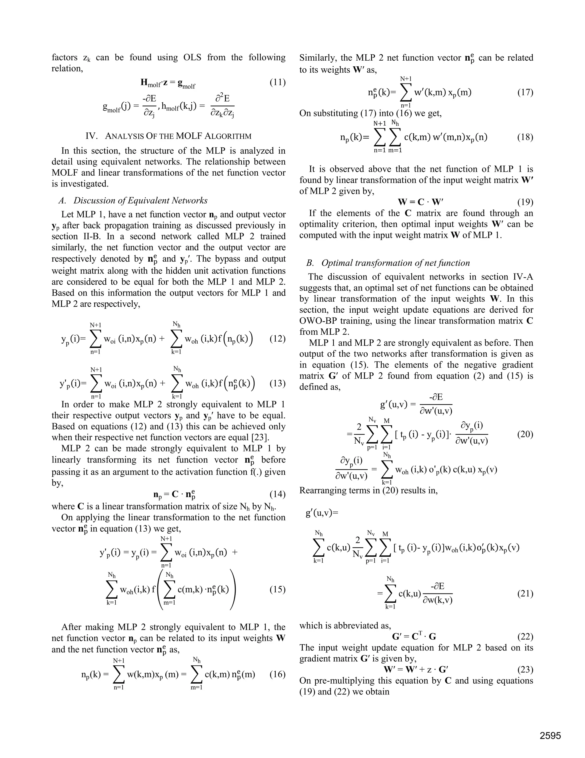 factors zk can be found using OLS from the following
relation,
Hmolf·z = gmolf
(11)
gmolf
j =
-∂E
∂zj
, hmolf k,j =
∂2
E
∂zk∂zj
IV. ANALYSIS OF THE MOLF ALGORITHM
In this section, the structure of the MLP is analyzed in
detail using equivalent networks. The relationship between
MOLF and linear transformations of the net function vector
is investigated.
A. Discussion of Equivalent Networks
Let MLP 1, have a net function vector np and output vector
yp after back propagation training as discussed previously in
section II-B. In a second network called MLP 2 trained
similarly, the net function vector and the output vector are
respectively denoted by and yp′. The bypass and output
weight matrix along with the hidden unit activation functions
are considered to be equal for both the MLP 1 and MLP 2.
Based on this information the output vectors for MLP 1 and
MLP 2 are respectively,
yp
i = woi
N+1
n=1
i,n xp n + woh
Nh
k=1
i,k f np k (12)
y'p i = woi
N+1
n=1
i,n xp n + woh
Nh
k=1
i,k f n k (13)
In order to make MLP 2 strongly equivalent to MLP 1
their respective output vectors yp and yp′ have to be equal.
Based on equations (12) and (13) this can be achieved only
when their respective net function vectors are equal [23].
MLP 2 can be made strongly equivalent to MLP 1 by
linearly transforming its net function vector before
passing it as an argument to the activation function f(.) given
by,
np = C · (14)
where C is a linear transformation matrix of size Nh by Nh.
On applying the linear transformation to the net function
vector in equation (13) we get,
y'p i = yp
(i) = woi
N+1
n=1
i,n xp n +
woh(i,k)
Nh
k=1
f c(m,k)
Nh
m=1
·n k (15)
After making MLP 2 strongly equivalent to MLP 1, the
net function vector np can be related to its input weights W
and the net function vector as,
np(k) = w(k,m)xp
N+1
n=1
(m) = c(k,m)
Nh
m=1
n (m) (16)
Similarly, the MLP 2 net function vector can be related
to its weights W′ as,
n k = w k,m
N+1
n=1
xp m (17)
On substituting (17) into (16) we get,
np k c k,m
Nh
m 1
N 1
n 1
w m,n xp n (18)
It is observed above that the net function of MLP 1 is
found by linear transformation of the input weight matrix W′
of MLP 2 given by,
W = C · W′ (19)
If the elements of the C matrix are found through an
optimality criterion, then optimal input weights W′ can be
computed with the input weight matrix W of MLP 1.
B. Optimal transformation of net function
The discussion of equivalent networks in section IV-A
suggests that, an optimal set of net functions can be obtained
by linear transformation of the input weights W. In this
section, the input weight update equations are derived for
OWO-BP training, using the linear transformation matrix C
from MLP 2.
MLP 1 and MLP 2 are strongly equivalent as before. Then
output of the two networks after transformation is given as
in equation (15). The elements of the negative gradient
matrix G′ of MLP 2 found from equation (2) and (15) is
defined as,
g u,v =
-∂E
∂w'(u,v)
=
2
Nv
[ tp
M
i=1
Nv
p=1
i - yp
i ]·
∂yp
(i)
∂w'(u,v)
(20)
∂yp
(i)
∂w'(u,v)
= woh
Nh
k=1
(i,k) o'p(k) c(k,u) xp(v)
Rearranging terms in (20) results in,
g u,v =
c k,u
Nh
k=1
2
Nv
[ tp
M
i=1
Nv
p=1
i - yp
i ]woh i,k o k xp v
= c(k,u)
-∂E
∂w(k,v)
Nh
k=1
(21)
which is abbreviated as,
G′ = CT
· G (22)
The input weight update equation for MLP 2 based on its
gradient matrix G′ is given by,
W′ = W′ + z · G′ (23)
On pre-multiplying this equation by C and using equations
(19) and (22) we obtain
2595
 