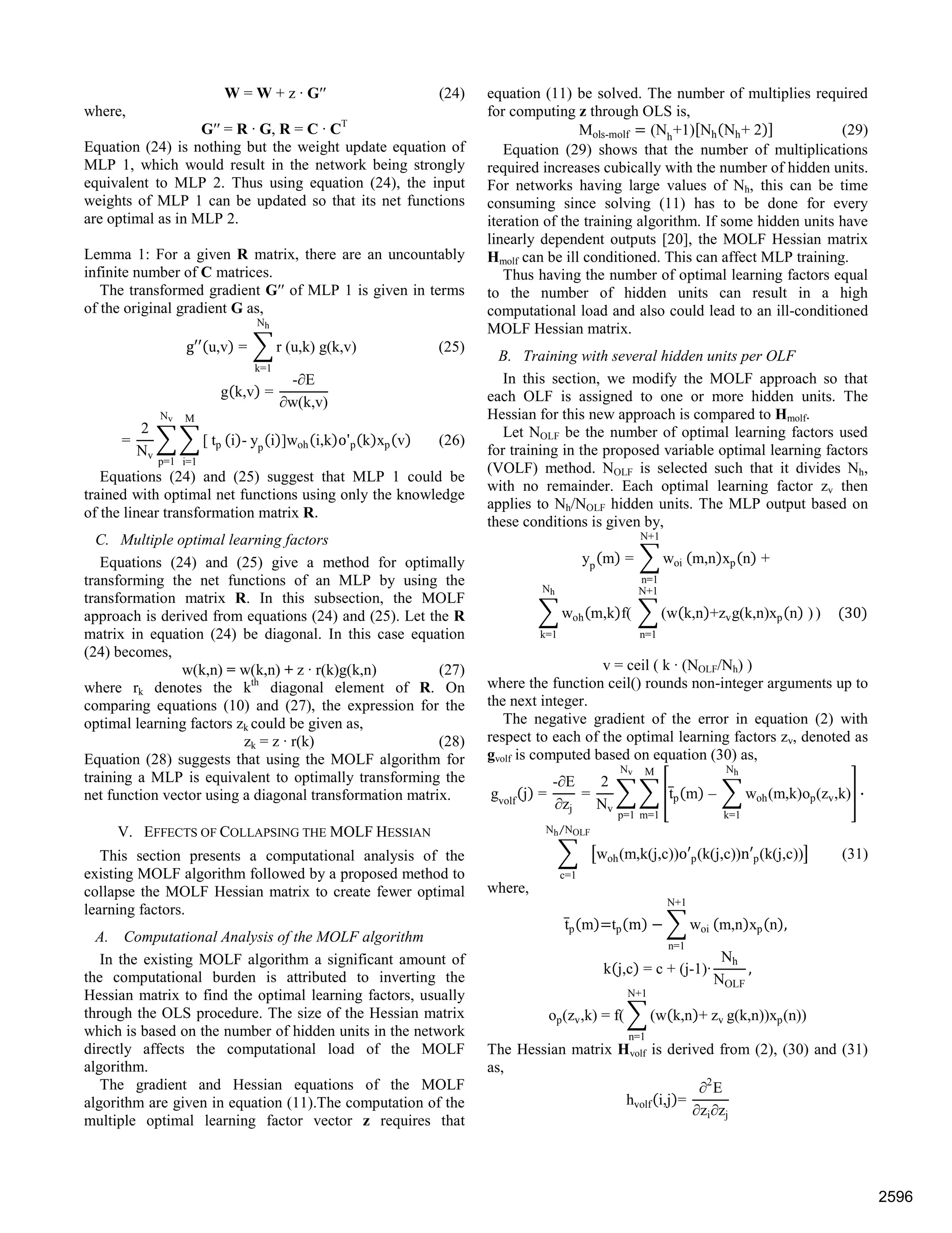 W = W + z · G′′ (24)
where,
G′′ = R · G, R = C · CT
Equation (24) is nothing but the weight update equation of
MLP 1, which would result in the network being strongly
equivalent to MLP 2. Thus using equation (24), the input
weights of MLP 1 can be updated so that its net functions
are optimal as in MLP 2.
Lemma 1: For a given R matrix, there are an uncountably
infinite number of C matrices.
The transformed gradient G′′ of MLP 1 is given in terms
of the original gradient G as,
g u,v = r (u,k) g(k,v) (25)
Nh
k=1
g k,v =
-∂E
∂w(k,v)
=
2
Nv
[ tp
M
i=1
Nv
p=1
i - yp
i ]woh i,k o'p k xp v (26)
Equations (24) and (25) suggest that MLP 1 could be
trained with optimal net functions using only the knowledge
of the linear transformation matrix R.
C. Multiple optimal learning factors
Equations (24) and (25) give a method for optimally
transforming the net functions of an MLP by using the
transformation matrix R. In this subsection, the MOLF
approach is derived from equations (24) and (25). Let the R
matrix in equation (24) be diagonal. In this case equation
(24) becomes,
w(k,n) = w(k,n) + z · r(k)g(k,n) (27)
where rk denotes the kth
diagonal element of R. On
comparing equations (10) and (27), the expression for the
optimal learning factors zk could be given as,
zk = z · r(k) (28)
Equation (28) suggests that using the MOLF algorithm for
training a MLP is equivalent to optimally transforming the
net function vector using a diagonal transformation matrix.
V. EFFECTS OF COLLAPSING THE MOLF HESSIAN
This section presents a computational analysis of the
existing MOLF algorithm followed by a proposed method to
collapse the MOLF Hessian matrix to create fewer optimal
learning factors.
A. Computational Analysis of the MOLF algorithm
In the existing MOLF algorithm a significant amount of
the computational burden is attributed to inverting the
Hessian matrix to find the optimal learning factors, usually
through the OLS procedure. The size of the Hessian matrix
which is based on the number of hidden units in the network
directly affects the computational load of the MOLF
algorithm.
The gradient and Hessian equations of the MOLF
algorithm are given in equation (11).The computation of the
multiple optimal learning factor vector z requires that
equation (11) be solved. The number of multiplies required
for computing z through OLS is,
Mols-molf (Nh
+1) Nh Nh+ 2 (29)
Equation (29) shows that the number of multiplications
required increases cubically with the number of hidden units.
For networks having large values of Nh, this can be time
consuming since solving (11) has to be done for every
iteration of the training algorithm. If some hidden units have
linearly dependent outputs [20], the MOLF Hessian matrix
Hmolf can be ill conditioned. This can affect MLP training.
Thus having the number of optimal learning factors equal
to the number of hidden units can result in a high
computational load and also could lead to an ill-conditioned
MOLF Hessian matrix.
B. Training with several hidden units per OLF
In this section, we modify the MOLF approach so that
each OLF is assigned to one or more hidden units. The
Hessian for this new approach is compared to Hmolf.
Let NOLF be the number of optimal learning factors used
for training in the proposed variable optimal learning factors
(VOLF) method. NOLF is selected such that it divides Nh,
with no remainder. Each optimal learning factor zv then
applies to Nh/NOLF hidden units. The MLP output based on
these conditions is given by,
yp
m = woi
N+1
n=1
m,n xp n +
woh m,k f(
Nh
k=1
(w k,n +zvg(k,n)xp n )
N+1
n=1
) 30
v = ceil ( k · (NOLF/Nh) )
where the function ceil() rounds non-integer arguments up to
the next integer.
The negative gradient of the error in equation (2) with
respect to each of the optimal learning factors zv, denoted as
gvolf is computed based on equation (30) as,
gvolf
j =
-∂E
∂zj
=
2
Nv
tp m – woh(m,k)op(zv,k)
Nh
k=1
M
m=1
Nv
p=1
·
woh(m,k(j,c))o p(k(j,c))n p(k(j,c))
Nh NOLF⁄
c=1
(31)
where,
tp m tp m woi
N+1
n=1
m,n xp n ,
k j,c = c + (j-1)·
Nh
NOLF
,
op(zv,k) = f( (w k,n + zv
N+1
n=1
g(k,n))xp(n))
The Hessian matrix Hvolf is derived from (2), (30) and (31)
as,
hvolf i,j =
∂2
E
∂zi∂zj
2596
 