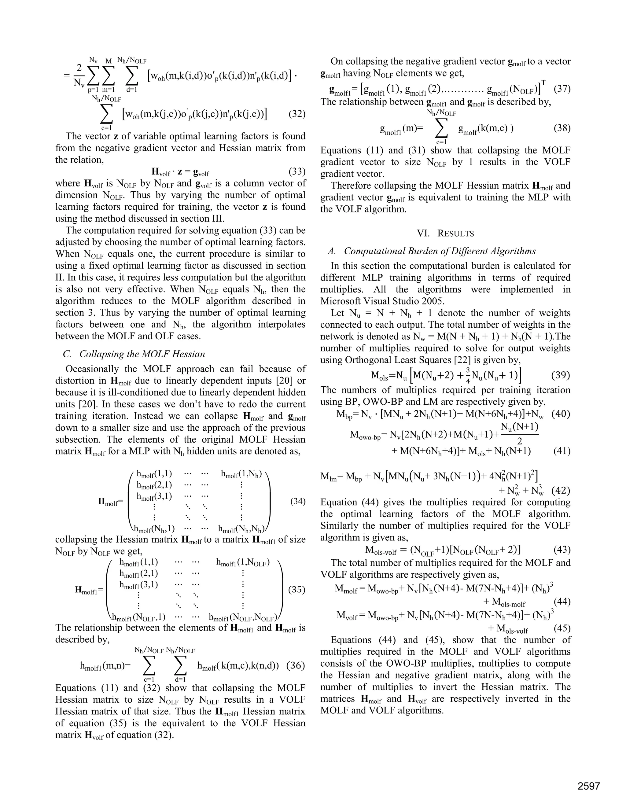 =
2
Nv
woh(m,k i,d )o p(k i,d )n'p(k i,d ·
Nh NOLF⁄
d=1
M
m=1
Nv
p=1
woh(m,k j,c )o'
p(k j,c )n'p(k j,c )
Nh NOLF⁄
c=1
(32)
The vector z of variable optimal learning factors is found
from the negative gradient vector and Hessian matrix from
the relation,
Hvolf · z = gvolf (33)
where Hvolf is NOLF by NOLF and gvolf is a column vector of
dimension NOLF. Thus by varying the number of optimal
learning factors required for training, the vector z is found
using the method discussed in section III.
The computation required for solving equation (33) can be
adjusted by choosing the number of optimal learning factors.
When NOLF equals one, the current procedure is similar to
using a fixed optimal learning factor as discussed in section
II. In this case, it requires less computation but the algorithm
is also not very effective. When NOLF equals Nh, then the
algorithm reduces to the MOLF algorithm described in
section 3. Thus by varying the number of optimal learning
factors between one and Nh, the algorithm interpolates
between the MOLF and OLF cases.
C. Collapsing the MOLF Hessian
Occasionally the MOLF approach can fail because of
distortion in Hmolf due to linearly dependent inputs [20] or
because it is ill-conditioned due to linearly dependent hidden
units [20]. In these cases we don’t have to redo the current
training iteration. Instead we can collapse Hmolf and gmolf
down to a smaller size and use the approach of the previous
subsection. The elements of the original MOLF Hessian
matrix Hmolf for a MLP with Nh hidden units are denoted as,
Hmolf=
hmolf(1,1) hmolf(1,Nh)
hmolf(2,1)
hmolf(3,1)
hmolf(Nh,1) hmolf(Nh,Nh)
(34)
collapsing the Hessian matrix Hmolf to a matrix Hmolf1 of size
NOLF by NOLF we get,
Hmolf1=
hmolf1(1,1) hmolf1(1,NOLF)
hmolf1(2,1)
hmolf1(3,1)
hmolf1(NOLF,1) hmolf1(NOLF,NOLF)
35
The relationship between the elements of Hmolf1 and Hmolf is
described by,
hmolf1(m,n)= hmolf(
Nh NOLF⁄
d=1
Nh NOLF⁄
c=1
k(m,c),k(n,d)) 36
Equations (11) and (32) show that collapsing the MOLF
Hessian matrix to size NOLF by NOLF results in a VOLF
Hessian matrix of that size. Thus the Hmolf1 Hessian matrix
of equation (35) is the equivalent to the VOLF Hessian
matrix Hvolf of equation (32).
On collapsing the negative gradient vector gmolf to a vector
gmolf1 having NOLF elements we get,
gmolf1
= gmolf1
1 , gmolf1
2 ,………… gmolf1
(NOLF)
T
(37)
The relationship between gmolf1 and gmolf is described by,
gmolf1
(m)= gmolf
(k(m,c) )
Nh NOLF⁄
c=1
(38)
Equations (11) and (31) show that collapsing the MOLF
gradient vector to size NOLF by 1 results in the VOLF
gradient vector.
Therefore collapsing the MOLF Hessian matrix Hmolf and
gradient vector gmolf is equivalent to training the MLP with
the VOLF algorithm.
VI. RESULTS
A. Computational Burden of Different Algorithms
In this section the computational burden is calculated for
different MLP training algorithms in terms of required
multiplies. All the algorithms were implemented in
Microsoft Visual Studio 2005.
Let Nu = N + Nh + 1 denote the number of weights
connected to each output. The total number of weights in the
network is denoted as Nw = M(N + Nh + 1) + Nh(N + 1).The
number of multiplies required to solve for output weights
using Orthogonal Least Squares [22] is given by,
Mols Nu M Nu 2
3
4
Nu Nu 1 39
The numbers of multiplies required per training iteration
using BP, OWO-BP and LM are respectively given by,
Mbp= Nv · MNu + 2Nh N+1 + M(N+6Nh+4) +Nw 40
Mowo-bp= Nv[2Nh N+2 +M Nu+1 +
Nu N+1
2
+ M(N+6Nh+4)]+ Mols+ Nh(N+1) (41)
Mlm= Mbp + Nv MNu Nu+ 3Nh N+1 + 4Nh
2
(N+1)2
+ Nw
2
+ Nw
3
42
Equation (44) gives the multiplies required for computing
the optimal learning factors of the MOLF algorithm.
Similarly the number of multiplies required for the VOLF
algorithm is given as,
Mols-volf (NOLF
+1) NOLF NOLF+ 2 (43)
The total number of multiplies required for the MOLF and
VOLF algorithms are respectively given as,
Mmolf = Mowo-bp+ Nv Nh N+4 - M(7N-Nh+4) + (Nh)3
+ Mols-molf (44)
Mvolf = Mowo-bp+ Nv Nh N+4 - M(7N-Nh+4) + (Nh)3
+ Mols-volf (45)
Equations (44) and (45), show that the number of
multiplies required in the MOLF and VOLF algorithms
consists of the OWO-BP multiplies, multiplies to compute
the Hessian and negative gradient matrix, along with the
number of multiplies to invert the Hessian matrix. The
matrices Hmolf and Hvolf are respectively inverted in the
MOLF and VOLF algorithms.
2597
 