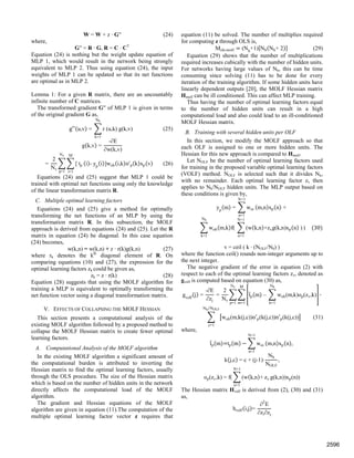 W = W + z · G′′ (24)
where,
G′′ = R · G, R = C · CT
Equation (24) is nothing but the weight update equation of
MLP 1, which would result in the network being strongly
equivalent to MLP 2. Thus using equation (24), the input
weights of MLP 1 can be updated so that its net functions
are optimal as in MLP 2.
Lemma 1: For a given R matrix, there are an uncountably
infinite number of C matrices.
The transformed gradient G′′ of MLP 1 is given in terms
of the original gradient G as,
g u,v = r (u,k) g(k,v) (25)
Nh
k=1
g k,v =
-∂E
∂w(k,v)
=
2
Nv
[ tp
M
i=1
Nv
p=1
i - yp
i ]woh i,k o'p k xp v (26)
Equations (24) and (25) suggest that MLP 1 could be
trained with optimal net functions using only the knowledge
of the linear transformation matrix R.
C. Multiple optimal learning factors
Equations (24) and (25) give a method for optimally
transforming the net functions of an MLP by using the
transformation matrix R. In this subsection, the MOLF
approach is derived from equations (24) and (25). Let the R
matrix in equation (24) be diagonal. In this case equation
(24) becomes,
w(k,n) = w(k,n) + z · r(k)g(k,n) (27)
where rk denotes the kth
diagonal element of R. On
comparing equations (10) and (27), the expression for the
optimal learning factors zk could be given as,
zk = z · r(k) (28)
Equation (28) suggests that using the MOLF algorithm for
training a MLP is equivalent to optimally transforming the
net function vector using a diagonal transformation matrix.
V. EFFECTS OF COLLAPSING THE MOLF HESSIAN
This section presents a computational analysis of the
existing MOLF algorithm followed by a proposed method to
collapse the MOLF Hessian matrix to create fewer optimal
learning factors.
A. Computational Analysis of the MOLF algorithm
In the existing MOLF algorithm a significant amount of
the computational burden is attributed to inverting the
Hessian matrix to find the optimal learning factors, usually
through the OLS procedure. The size of the Hessian matrix
which is based on the number of hidden units in the network
directly affects the computational load of the MOLF
algorithm.
The gradient and Hessian equations of the MOLF
algorithm are given in equation (11).The computation of the
multiple optimal learning factor vector z requires that
equation (11) be solved. The number of multiplies required
for computing z through OLS is,
Mols-molf (Nh
+1) Nh Nh+ 2 (29)
Equation (29) shows that the number of multiplications
required increases cubically with the number of hidden units.
For networks having large values of Nh, this can be time
consuming since solving (11) has to be done for every
iteration of the training algorithm. If some hidden units have
linearly dependent outputs [20], the MOLF Hessian matrix
Hmolf can be ill conditioned. This can affect MLP training.
Thus having the number of optimal learning factors equal
to the number of hidden units can result in a high
computational load and also could lead to an ill-conditioned
MOLF Hessian matrix.
B. Training with several hidden units per OLF
In this section, we modify the MOLF approach so that
each OLF is assigned to one or more hidden units. The
Hessian for this new approach is compared to Hmolf.
Let NOLF be the number of optimal learning factors used
for training in the proposed variable optimal learning factors
(VOLF) method. NOLF is selected such that it divides Nh,
with no remainder. Each optimal learning factor zv then
applies to Nh/NOLF hidden units. The MLP output based on
these conditions is given by,
yp
m = woi
N+1
n=1
m,n xp n +
woh m,k f(
Nh
k=1
(w k,n +zvg(k,n)xp n )
N+1
n=1
) 30
v = ceil ( k · (NOLF/Nh) )
where the function ceil() rounds non-integer arguments up to
the next integer.
The negative gradient of the error in equation (2) with
respect to each of the optimal learning factors zv, denoted as
gvolf is computed based on equation (30) as,
gvolf
j =
-∂E
∂zj
=
2
Nv
tp m – woh(m,k)op(zv,k)
Nh
k=1
M
m=1
Nv
p=1
·
woh(m,k(j,c))o p(k(j,c))n p(k(j,c))
Nh NOLF⁄
c=1
(31)
where,
tp m tp m woi
N+1
n=1
m,n xp n ,
k j,c = c + (j-1)·
Nh
NOLF
,
op(zv,k) = f( (w k,n + zv
N+1
n=1
g(k,n))xp(n))
The Hessian matrix Hvolf is derived from (2), (30) and (31)
as,
hvolf i,j =
∂2
E
∂zi∂zj
2596
 