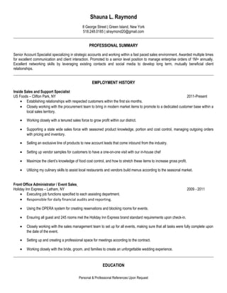 Shauna L. Raymond
8 George Street | Green Island, New York
518.248.0185 | slraymond20@gmail.com
PROFESSIONAL SUMMARY
Senior Account Specialist specializing in strategic accounts and working within a fast paced sales environment. Awarded multiple times
for excellent communication and client interaction. Promoted to a senior level position to manage enterprise orders of 1M+ annually.
Excellent networking skills by leveraging existing contacts and social media to develop long term, mutually beneficial client
relationships.
EMPLOYMENT HISTORY
Inside Sales and Support Specialist
US Foods – Clifton Park, NY 2011-Present
• Establishing relationships with respected customers within the first six months.
• Closely working with the procurement team to bring in modern market items to promote to a dedicated customer base within a
local sales territory.
• Working closely with a tenured sales force to grow profit within our district.
• Supporting a state wide sales force with seasoned product knowledge, portion and cost control, managing outgoing orders
with pricing and inventory.
• Selling an exclusive line of products to new account leads that come inbound from the industry.
• Setting up vendor samples for customers to have a one-on-one visit with our in-house chef
• Maximize the client’s knowledge of food cost control, and how to stretch these items to increase gross profit.
• Utilizing my culinary skills to assist local restaurants and vendors build menus according to the seasonal market.
Front Office Administrator / Event Sales
Holiday Inn Express – Latham, NY 2009 - 2011
• Executing job functions specified to each assisting department.
• Responsible for daily financial audits and reporting.
• Using the OPERA system for creating reservations and blocking rooms for events.
• Ensuring all guest and 245 rooms met the Holiday Inn Express brand standard requirements upon check-in.
• Closely working with the sales management team to set up for all events, making sure that all tasks were fully complete upon
the date of the event.
• Setting up and creating a professional space for meetings according to the contract.
• Working closely with the bride, groom, and families to create an unforgettable wedding experience.
EDUCATION
Personal & Professional References Upon Request
 