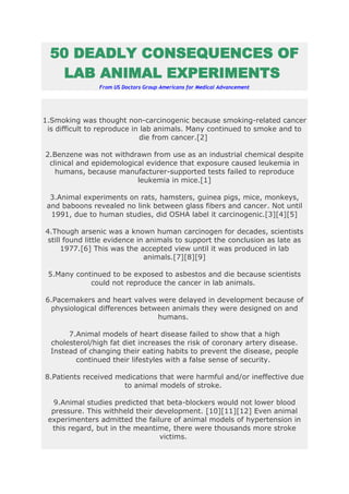 50 DEADLY CONSEQUENCES OF
   LAB ANIMAL EXPERIMENTS
                From US Doctors Group Americans for Medical Advancement




1.Smoking was thought non-carcinogenic because smoking-related cancer
 is difficult to reproduce in lab animals. Many continued to smoke and to
                             die from cancer.[2]

2.Benzene was not withdrawn from use as an industrial chemical despite
 clinical and epidemological evidence that exposure caused leukemia in
   humans, because manufacturer-supported tests failed to reproduce
                          leukemia in mice.[1]

  3.Animal experiments on rats, hamsters, guinea pigs, mice, monkeys,
 and baboons revealed no link between glass fibers and cancer. Not until
  1991, due to human studies, did OSHA label it carcinogenic.[3][4][5]

4.Though arsenic was a known human carcinogen for decades, scientists
 still found little evidence in animals to support the conclusion as late as
      1977.[6] This was the accepted view until it was produced in lab
                               animals.[7][8][9]

 5.Many continued to be exposed to asbestos and die because scientists
            could not reproduce the cancer in lab animals.

6.Pacemakers and heart valves were delayed in development because of
 physiological differences between animals they were designed on and
                               humans.

       7.Animal models of heart disease failed to show that a high
  cholesterol/high fat diet increases the risk of coronary artery disease.
  Instead of changing their eating habits to prevent the disease, people
         continued their lifestyles with a false sense of security.

8.Patients received medications that were harmful and/or ineffective due
                      to animal models of stroke.

   9.Animal studies predicted that beta-blockers would not lower blood
  pressure. This withheld their development. [10][11][12] Even animal
 experimenters admitted the failure of animal models of hypertension in
  this regard, but in the meantime, there were thousands more stroke
                                 victims.
 