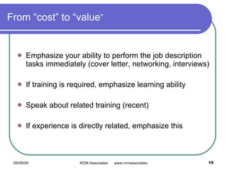 From “cost” to “value ” Emphasize your ability to perform the job description tasks immediately (cover letter, networking, interviews) If training is required, emphasize learning ability Speak about related training (recent) If experience is directly related, emphasize this 