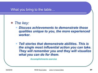 What you bring to the table…   The key: Discuss achievements to demonstrate those qualities unique to you, the more experienced worker.  Tell stories that demonstrate abilities. This is the single most influential action you can take. They will remember you and they will visualize what you can do for them . Accomplishments exercise 