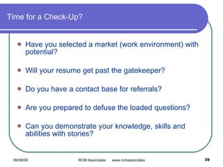 Time for a Check-Up? Have you selected a market (work environment) with potential? Will your resume get past the gatekeeper? Do you have a contact base for referrals? Are you prepared to defuse the loaded questions? Can you demonstrate your knowledge, skills and abilities with stories? 