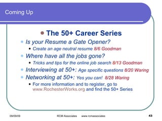 Coming Up The 50+ Career Series Is your Resume a Gate Opener?  Create an age neutral resume  8/6 Goodman Where have all the jobs gone? Tricks and tips for the online job search  8/13  Goodman Interviewing at 50+:  Age specific questions  8/20 Waring Networking at 50+:  Yes you can!  8/28 Waring For more information and to register, go to  www.RochesterWorks.org  and find the 50+ Series 