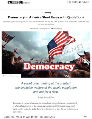  Trending
Democracy in America Short Essay with Quotations
english essays for class or grade (1st, 2nd, 3rd, 4th, 5th, 6th, 7th, 8th, 9th, 10th) fsc, fa, ics (11th, 12th) ba bsc (3rd & 4th year)
css, pms, ielts students
Editorial Staff • January 23, 2019  5 minutes read
 www.thecollegestudy.com
A social order aiming at the greatest
the available welfare of the whole population
and not for a class.
George Bernard Shaw
Democracy is a universal panacea, the best political system of any and every society. It
is a form of government by the elected representatives of the masses. Today, nearly
every country across the globe claims to be democratic or is on the way to becoming a
democracy.
thecollegestudy.net
1/6
The College Study
Appeared first @ www.thecollegestudy.net
https://w
w
w
.thecollegestudy.net/
 