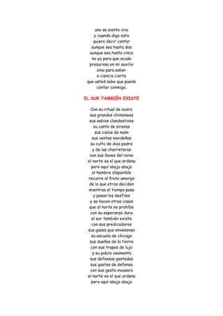 uno se siente vivo y cuando digo esto quiero decir contar aunque sea hasta dos aunque sea hasta cinco no ya para que acuda presurosa en mi auxilio sino para saber a ciencia cierta que usted sabe que puede contar conmigo. 
EL SUR TAMBIÉN EXISTE 
Con su ritual de acero sus grandes chimeneas sus sabios clandestinos su canto de sirenas sus cielos de neón sus ventas navideñas su culto de dios padre y de las charreteras con sus llaves del reino el norte es el que ordena pero aquí abajo abajo el hambre disponible recurre al fruto amargo de lo que otros deciden mientras el tiempo pasa y pasan los desfiles y se hacen otras cosas que el norte no prohíbe con su esperanza dura el sur también existe con sus predicadores sus gases que envenenan su escuela de chicago sus dueños de la tierra con sus trapos de lujo y su pobre osamenta sus defensas gastadas sus gastos de defensa con sus gesta invasora el norte es el que ordena pero aquí abajo abajo  