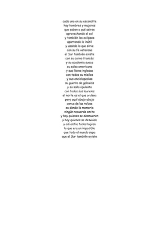 cada uno en su escondite hay hombres y mujeres que saben a qué asirse aprovechando el sol y también los eclipses apartando lo inútil y usando lo que sirve con su fe veterana el Sur también existe con su corno francés y su academia sueca su salsa americana y sus llaves inglesas con todos su misiles y sus enciclopedias su guerra de galaxias y su saña opulenta con todos sus laureles el norte es el que ordena pero aquí abajo abajo cerca de las raíces es donde la memoria ningún recuerdo omite y hay quienes se desmueren y hay quienes se desviven y así entre todos logran lo que era un imposible que todo el mundo sepa que el Sur también existe 
 