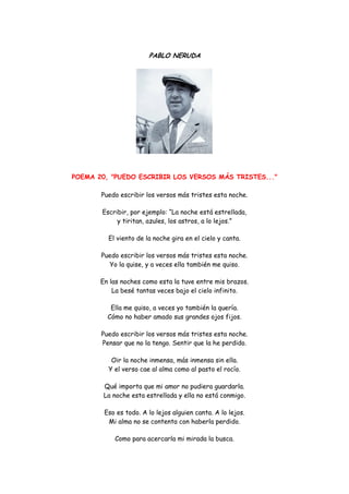 PABLO NERUDA 
POEMA 20, "PUEDO ESCRIBIR LOS VERSOS MÁS TRISTES..." 
Puedo escribir los versos más tristes esta noche. 
Escribir, por ejemplo: “La noche está estrellada, y tiritan, azules, los astros, a lo lejos.” 
El viento de la noche gira en el cielo y canta. 
Puedo escribir los versos más tristes esta noche. Yo la quise, y a veces ella también me quiso. 
En las noches como esta la tuve entre mis brazos. La besé tantas veces bajo el cielo infinito. 
Ella me quiso, a veces yo también la quería. Cómo no haber amado sus grandes ojos fijos. 
Puedo escribir los versos más tristes esta noche. Pensar que no la tengo. Sentir que la he perdido. 
Oir la noche inmensa, más inmensa sin ella. Y el verso cae al alma como al pasto el rocío. 
Qué importa que mi amor no pudiera guardarla. La noche esta estrellada y ella no está conmigo. 
Eso es todo. A lo lejos alguien canta. A lo lejos. Mi alma no se contenta con haberla perdido. 
Como para acercarla mi mirada la busca.  