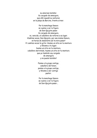 su amoroso batallar. Va cargado de amargura, que allá «quedó su ventura» en la playa de Barcino, frente al mar. Por la manchega llanura se vuelve a ver la figura de Don Quijote pasar. Va cargado de amargura, va, vencido, el caballero de retorno a su lugar. ¡Cuántas veces, Don Quijote, por esa misma llanura, en horas de desaliento así te miro pasar! ¡Y cuántas veces te grito: Hazme un sitio en tu montura y llévame a tu lugar; hazme un sitio en tu montura, caballero derrotado, hazme un sitio en tu montura que yo también voy cargado de amargura y no puedo batallar! Ponme a la grupa contigo, caballero del honor, ponme a la grupa contigo, y llévame a ser contigo pastor. Por la manchega llanura se vuelve a ver la figura de Don Quijote pasar... 
 