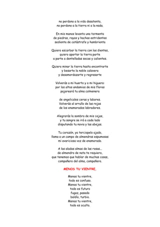 no perdono a la vida desatenta, no perdono a la tierra ni a la nada. En mis manos levanto una tormenta de piedras, rayos y hachas estridentes sedienta de catástrofe y hambrienta Quiero escarbar la tierra con los dientes, quiero apartar la tierra parte a parte a dentelladas secas y calientes. 
Quiero minar la tierra hasta encontrarte y besarte la noble calavera y desamordazarte y regresarte Volverás a mi huerto y a mi higuera: por los altos andamios de mis flores pajareará tu alma colmenera de angelicales ceras y labores. Volverás al arrullo de las rejas de los enamorados labradores. Alegrarás la sombra de mis cejas, y tu sangre se irá a cada lado disputando tu novia y las abejas. Tu corazón, ya terciopelo ajado, llama a un campo de almendras espumosas mi avariciosa voz de enamorado. 
A las aladas almas de las rosas... de almendro de nata te requiero, que tenemos que hablar de muchas cosas, compañero del alma, compañero. 
MENOS TU VIENTRE, 
Menos tu vientre, todo es confuso. Menos tu vientre, todo es futuro fugaz, pasado baldío, turbio. Menos tu vientre, todo es oculto.  