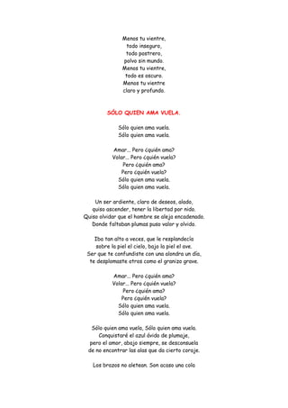 Menos tu vientre, todo inseguro, todo postrero, polvo sin mundo. Menos tu vientre, todo es oscuro. Menos tu vientre claro y profundo. 
SÓLO QUIEN AMA VUELA. 
Sólo quien ama vuela. Sólo quien ama vuela. Amar... Pero ¿quién ama? Volar... Pero ¿quién vuela? Pero ¿quién ama? Pero ¿quién vuela? Sólo quien ama vuela. Sólo quien ama vuela. Un ser ardiente, claro de deseos, alado, quiso ascender, tener la libertad por nido. Quiso olvidar que el hombre se aleja encadenado. Donde faltaban plumas puso valor y olvido. Iba tan alto a veces, que le resplandecía sobre la piel el cielo, bajo la piel el ave. Ser que te confundiste con una alondra un día, te desplomaste otros como el granizo grave. Amar... Pero ¿quién ama? Volar... Pero ¿quién vuela? Pero ¿quién ama? Pero ¿quién vuela? Sólo quien ama vuela. Sólo quien ama vuela. Sólo quien ama vuela, Sólo quien ama vuela. Conquistaré el azul ávido de plumaje, pero el amor, abajo siempre, se desconsuela de no encontrar las alas que da cierto coraje. Los brazos no aletean. Son acaso una cola  