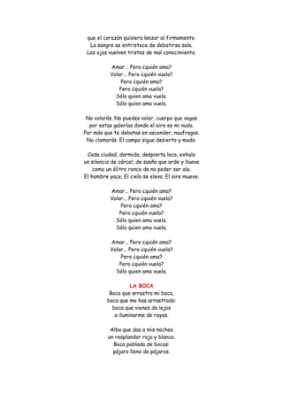que el corazón quisiera lanzar al firmamento. La sangre se entristece de debatirse sola. Los ojos vuelven tristes de mal conocimiento. Amar... Pero ¿quién ama? Volar... Pero ¿quién vuela? Pero ¿quién ama? Pero ¿quién vuela? Sólo quien ama vuela. Sólo quien ama vuela. No volarás. No puedes volar, cuerpo que vagas por estas galerías donde el aire es mi nudo. Por más que te debatas en ascender, naufragas. No clamarás. El campo sigue desierto y mudo. Cada ciudad, dormida, despierta loca, exhala un silencio de cárcel, de sueño que arde y llueve como un élitro ronco de no poder ser ala. El hombre yace. El cielo se eleva. El aire mueve. Amar... Pero ¿quién ama? Volar... Pero ¿quién vuela? Pero ¿quién ama? Pero ¿quién vuela? Sólo quien ama vuela. Sólo quien ama vuela. Amar... Pero ¿quién ama? Volar... Pero ¿quién vuela? Pero ¿quién ama? Pero ¿quién vuela? Sólo quien ama vuela. 
LA BOCA 
Boca que arrastra mi boca, boca que me has arrastrado: boca que vienes de lejos a iluminarme de rayos. Alba que das a mis noches un resplandor rojo y blanco. Boca poblada de bocas: pájaro lleno de pájaros.  