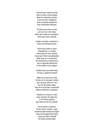 Canción que vuelve las alas hacia arriba y hacia abajo. Muerte reducida a besos, a sed de morir despacio, das a la grama sangrante dos tremendos aletazos. El labio de arriba el cielo y la tierra el otro labio. Beso que rueda en la sombra: beso que viene rodando 
desde el primer cementerio hasta los últimos astros. Astro que tiene tu boca enmudecido y cerrado, hasta que un roce celeste hace que vibren sus párpados. Beso que va a un porvenir de muchachas y muchachos, que no dejarán desiertos ni las calles ni los campos. ¡Cuánta boca ya enterrada, sin boca, desenterramos! Bebo en tu boca por ellos brindo en tu boca por tantos que cayeron sobre el vino de los amorosos vasos. Hoy son recuerdos, recuerdos besos distantes y amargos. Hundo en tu boca mi vida, oigo rumores de espacios, y el infinito parece que sobre mí se ha volcado. He de volver a besarte, he de volver. Hundo, caigo, mientras descienden los siglos hacia los hondos barrancos como una febril nevada de besos enamorados.  