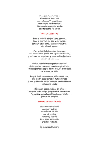 Boca que desenterraste el amanecer más claro con tu lengua. Tres palabras, tres fuegos has heredado: vida, muerte, amor. Ahí quedan escritos sobre tus labios. 
PARA LA LIBERTAD 
Para la libertad sangro, lucho, pervivo. Para la libertad, mis ojos y mis manos, como un árbol carnal, generoso y cautivo, doy a los cirujanos. 
Para la libertad siento más corazones que arenas en mi pecho: dan espumas mis venas, y entro en los hospitales, y entro en los algodones como en las azucenas. 
Para la libertad me desprendo a balazos de los que han revolcado su estatua por el lodo. Y me desprendo a golpes de mis pies, de mis brazos, de mi casa, de todo. 
Porque donde unas cuencas vacías amanezcan, ella pondrá dos piedras de futura mirada y hará que nuevos brazos y nuevas piernas crezcan en la carne talada. 
Retoñarán aladas de savia sin otoño reliquias de mi cuerpo que pierdo en cada herida. Porque soy como el árbol talado, que retoño: porque aún tengo la 
NANAS DE LA CEBOLLA 
La cebolla es escarcha cerrada y pobre: escarcha de tus días y de mis noches. Hambre y cebolla: hielo negro y escarcha grande y redonda. En la cuna del hambre  