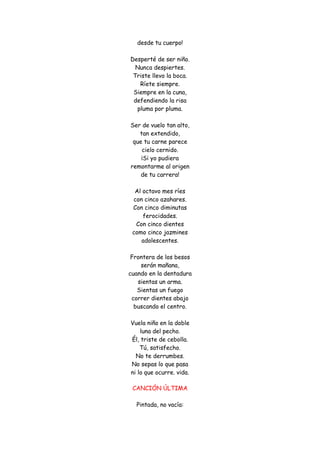 desde tu cuerpo! Desperté de ser niño. Nunca despiertes. Triste llevo la boca. Ríete siempre. Siempre en la cuna, defendiendo la risa pluma por pluma. Ser de vuelo tan alto, tan extendido, que tu carne parece cielo cernido. ¡Si yo pudiera remontarme al origen de tu carrera! Al octavo mes ríes con cinco azahares. Con cinco diminutas ferocidades. Con cinco dientes como cinco jazmines adolescentes. Frontera de los besos serán mañana, cuando en la dentadura sientas un arma. Sientas un fuego correr dientes abajo buscando el centro. Vuela niño en la doble luna del pecho. Él, triste de cebolla. Tú, satisfecho. No te derrumbes. No sepas lo que pasa ni lo que ocurre. vida. 
CANCIÓN ÚLTIMA Pintada, no vacía:  