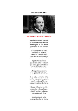 ANTONIO MACHADO 
HE ANDADO MUCHOS CAMINOS 
He andado muchos caminos he abierto muchas veredas; he navegado en cien mares y atracado en cien riberas. En todas partes he visto caravanas de tristeza, soberbios y melancólicos borrachos de sombra negra. Y pedantones al paño que miran, callan y piensan que saben, porque no beben el vino de las tabernas. Mala gente que camina y va apestando la tierra... Y en todas partes he visto gentes que danzan o juegan, cuando pueden, y laboran sus cuatro palmos de tierra. Nunca, si llegan a un sitio preguntan a donde llegan. Cuando caminan, cabalgan a lomos de mula vieja. Y no conocen la prisa ni aún en los días de fiesta.  
