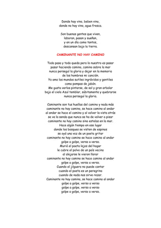 Donde hay vino, beben vino, donde no hay vino, agua fresca. Son buenas gentes que viven, laboran, pasan y sueñan, y en un día como tantos, descansan bajo la tierra. 
CAMINANTE NO HAY CAMINO 
Todo pasa y todo queda pero lo nuestro es pasar pasar haciendo camino, camino sobre la mar nunca perseguí la gloria y dejar en la memoria de los hombres mi canción. Yo amo los mundos sutiles ingrávidos y gentiles como pompas de jabón. Me gusta verlos pintarse, de sol y gran arbolar bajo el cielo Azul temblar, súbitamente y quebrarse nunca perseguí la gloria. Caminante son tus huellas del camino y nada más caminante no hay camino, se hace camino al andar al andar se hace el camino y al volver la vista atrás se ve la senda que nunca se ha de volver a pisar caminante no hay camino sino estelas en la mar. Hace algún tiempo en ese lugar donde los bosques se visten de espinos se oyó una voz de un poeta gritar caminante no hay camino se hace camino al andar golpe a golpe, verso a verso. Murió el poeta lejos del hogar le cubre el polvo de un país vecino al alejarse le vieron llorar caminante no hay camino se hace camino al andar golpe a golpe, verso a verso. Cuando el jilguero no puede cantar cuando el poeta es un peregrino cuando de nada nos sirve rezar. Caminante no hay camino, se hace camino al andar golpe a golpe, verso a verso golpe a golpe, verso a verso golpe a golpe, verso a verso. 
 