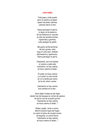 CANTARES 
Todo pasa y todo queda, pero lo nuestro es pasar, pasar haciendo caminos, caminos sobre el mar. Nunca perseguí la gloria, ni dejar en la memoria de los hombres mi canción; yo amo los mundos sutiles, ingrávidos y gentiles, como pompas de jabón. Me gusta verlos pintarse de sol y grana, volar bajo el cielo azul, temblar súbitamente y quebrarse... Nunca perseguí la gloria. Caminante, son tus huellas el camino y nada más; caminante, no hay camino, se hace camino al andar. Al andar se hace camino y al volver la vista atrás se ve la senda que nunca se ha de volver a pisar. Caminante no hay camino sino estelas en la mar... Hace algún tiempo en ese lugar donde hoy los bosques se visten de espinos se oyó la voz de un poeta gritar: "Caminante no hay camino, se hace camino al andar..." Golpe a golpe, verso a verso... Murió el poeta lejos del hogar. Le cubre el polvo de un país vecino. Al alejarse, le vieron llorar. "Caminante no hay camino, se hace camino al andar..."  
