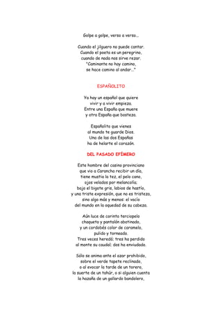 Golpe a golpe, verso a verso... Cuando el jilguero no puede cantar. Cuando el poeta es un peregrino, cuando de nada nos sirve rezar. "Caminante no hay camino, se hace camino al andar..." 
ESPAÑOLITO Ya hay un español que quiere vivir y a vivir empieza. Entre una España que muere y otra España que bosteza. Españolito que vienes al mundo te guarde Dios. Una de las dos Españas ha de helarte el corazón. 
DEL PASADO EFÍMERO 
Este hombre del casino provinciano que vio a Carancha recibir un día, tiene mustia la tez, el pelo cano, ojos velados por melancolía; bajo el bigote gris, labios de hastío, y una triste expresión, que no es tristeza, sino algo más y menos: el vacío del mundo en la oquedad de su cabeza. 
Aún luce de corinto terciopelo chaqueta y pantalón abotinado, y un cordobés color de caramelo, pulido y torneado. Tres veces heredó; tres ha perdido al monte su caudal; dos ha enviudado. 
Sólo se anima ante el azar prohibido, sobre el verde tapete reclinado, o al evocar la tarde de un torero, la suerte de un tahúr, o si alguien cuenta la hazaña de un gallardo bandolero,  