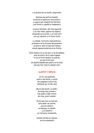 o la proeza de un matón, sangrienta. 
Bosteza de política banales dicterios al gobierno reaccionario, y augura que vendrán los liberales, cual torna la cigüeña al campanario. 
Un poco labrador, del cielo aguarda y al cielo teme; alguna vez suspira, pensando en su olivar, y al cielo mira con ojo inquieto, si la lluvia tarda. 
Lo demás, taciturno, hipocondriaco, prisionero en la Arcadia del presente, le aburre; sólo el humo del tabaco simula algunas sombras en su frente. 
Este hombre no es de ayer ni es de mañana, sino de nunca; de la cepa hispana no es el fruto maduro ni podrido, es una fruta vana de aquella España que pasó y no ha sido, esa que hoy tiene la cabeza cana. 
LLANTO Y COPLAS 
Al fin, una pulmonía mató a don Guido, y están las campanas todo el día doblando por él ¡din-dan! Murió don Guido, un señor, de mozo muy jaranero, muy galán y algo torero; de viejo, gran rezador. Dicen que tuvo un serrallo este señor de Sevilla; que era diestro en manejar el caballo, y un maestro en refrescar manzanilla. Cuando mermó su riqueza, era su monomanía  