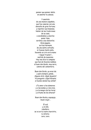 pensar que pensar debía en asentar la cabeza. Y asentola de una manera española, que fue casarse con una doncella de gran fortuna; y repintar sus blasones, hablar de las tradiciones de su casa, a escándalos y amoríos poner tasa, sordina a sus desvaríos. Gran pagano, se hizo hermano de una santa cofradía; el Jueves Santo salía, llevando un cirio en la mano —¡aquel trueno!—, vestido de nazareno. Hoy nos dice la campana que han de llevarse mañana al buen don Guido, muy serio, camino del cementerio. Buen don Guido, ya eres ido y para siempre jamás... Alguien dirá: ¿Qué dejaste? Yo pregunto: ¿Qué llevaste al mundo donde hoy estás? ¿Tu amor a los alamares y a las sedas y a los oros, y a la sangre de los toros y al humo de los altares? Buen don Guido y equipaje, ¡buen viaje!... El acá y el allá, caballero, se ve en tu rostro marchito, lo infinito: cero, cero.  