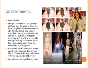 ANEETH ARORA
 Pero –Label
 Design inspirations are through
clothing and dressing style of the
local people which makes them so
effortlessly stylish and trendy,
therefore making them real trend
setters of the time. The highly
wearable and practical yet trendy
mainly focusing on textiles make
her range stand apart from the
other bunch of designers.
 Beautifully with the layers, prints
and textiles to create the perfect
blend of designs having Indian feel
with the international flavour.
 2013 theme - circus-themed show
 