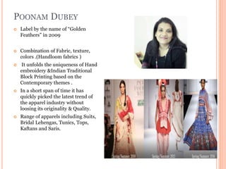 POONAM DUBEY
 Label by the name of “Golden
Feathers” in 2009
 Combination of Fabric, texture,
colors .(Handloom fabrics )
 It unfolds the uniqueness of Hand
embroidery &Indian Traditional
Block Printing based on the
Contemporary themes .
 In a short span of time it has
quickly picked the latest trend of
the apparel industry without
loosing its originality & Quality.
 Range of apparels including Suits,
Bridal Lehengas, Tunics, Tops,
Kaftans and Saris.
 