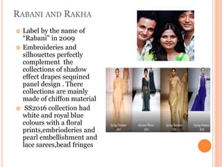 RABANI AND RAKHA
 Label by the name of
“Rabani” in 2009
 Embroideries and
silhouettes perfectly
complement the
collections of shadow
effect drapes sequined
panel design . There
collections are mainly
made of chiffon material
 SS2016 collection had
white and royal blue
colours with a floral
prints,embrioderies and
pearl embellishment and
lace sarees,bead fringes
 